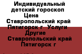 Индивидуальный детский гороскоп › Цена ­ 300 - Ставропольский край, Пятигорск г. Услуги » Другие   . Ставропольский край,Пятигорск г.